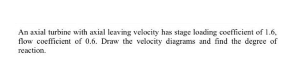 An axial turbine with axial leaving velocity has stage loading coefficient of 1.6,
flow coefficient of 0.6. Draw the velocity diagrams and find the degree of
reaction.
