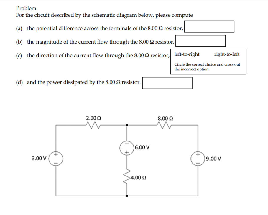 Problem
For the circuit described by the schematic diagram below, please compute
(a) the potential difference across the terminals of the 8.00 2 resistor,
(b) the magnitude of the current flow through the 8.00 Q resistor,
(c) the direction of the current flow through the 8.00 2 resistor, left-to-right|
right-to-left
Circle the correct choice and cross out
the incorrect option.
(d) and the power dissipated by the 8.00 2 resistor.
2.00 0
8.00 0
6.00 V
3.00 V
9.00 V
>4.00 0
