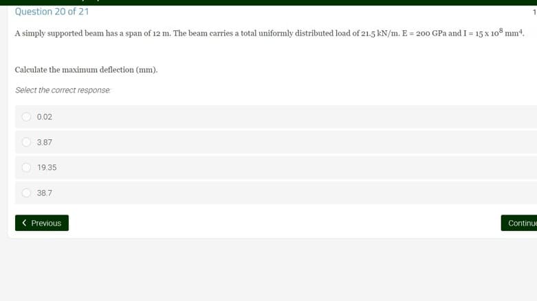 Question 20 of 21
A simply supported beam has a span of 12 m. The beam carries a total uniformly distributed load of 21.5 kN/m. E = 200 GPa and I = 15 x 108 mm².
Calculate the maximum deflection (mm).
Select the correct response:
0.02
3.87
19.35
38.7
< Previous
Continue
O