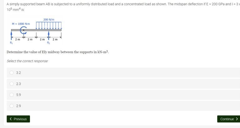 A simply supported beam AB is subjected to a uniformly distributed load and a concentrated load as shown. The midspan deflection if E = 200 GPa and 1=3x
106 mm² is:
200 N/m
M = 1800 Nm
S
2m
2 m
2 m
2 m
Determine the value of Ely midway between the supports in kN-m³.
Select the correct response:
3.2
2.3
5.9
2.9
< Previous
Continue >
C