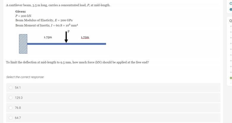 A cantilever beam, 3.5 m long, carries a concentrated load, P, at mid-length.
Given:
P = 200 kN
Beam Modulus of Elasticity, E = 200 GPa
Beam Moment of Inertia, I = 60.8 x 106 mm²
1.75m
1.75m
To limit the deflection at mid-length to 9.5 mm, how much force (KN) should be applied at the free end?
Select the correct response:
54.1
129.3
76.8
64.7
88
a
O