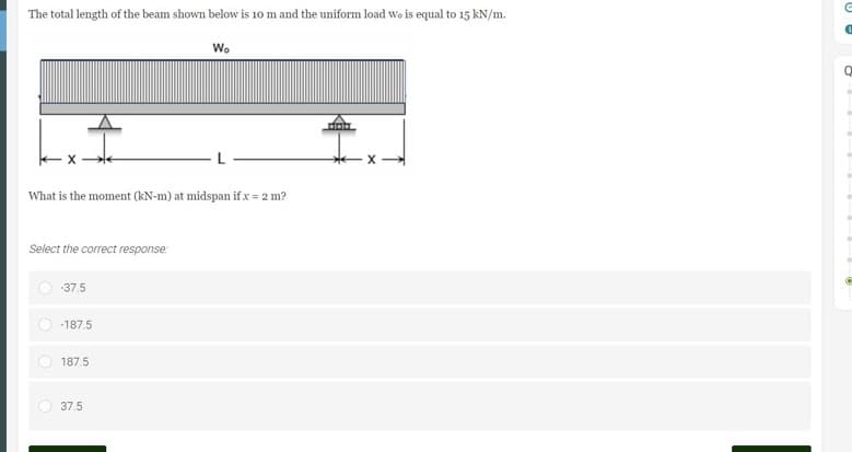 The total length of the beam shown below is 10 m and the uniform load Wo is equal to 15 kN/m.
Wo
X
What is the moment (kN-m) at midspan if x = 2 m?
Select the correct response:
-37.5
-187.5
187.5
37.5
G
0
Q
O