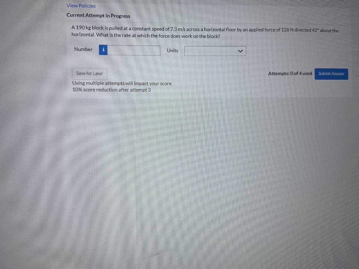 View Policies
Current Attempt in Progress
A 190 kg block is pulled at a constant speed of 7.3 m/s across a horizontal floor by an applied force of 128 N directed 42° above the
horizontal. What is the rate at which the force does work on the block?
Number
i
Units
Save for Later
Attempts: 0 of 4 used
Submit Answer
Using multiple attempts will impact your score.
10% score reduction after attempt 3
