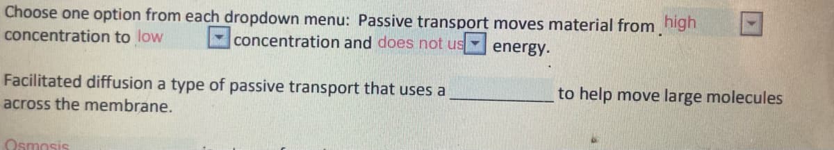 Choose one option from each dropdown menu: Passive transport moves material from nigh
concentration to low
concentration and does not us
energy.
Facilitated diffusion a type of passive transport that uses a
to help move large molecules
across the membrane.
Osmosis
