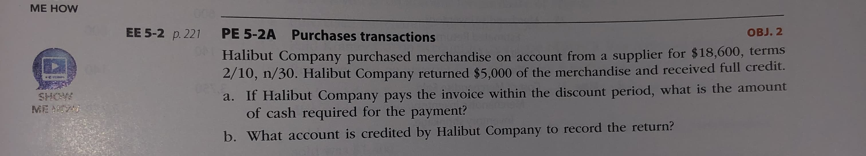 PE 5-2A Purchases transactions
OBJ. 2
Halibut Company purchased merchandise on account from a supplier for $18,600, terms
2/10, n/30. Halibut Company returned $5,000 of the merchandise and received full credit.
a. If Halibut Company pays the invoice within the discount period, what is the amount
of cash required for the payment?
b. What account is credited by Halibut Company to record the return?
