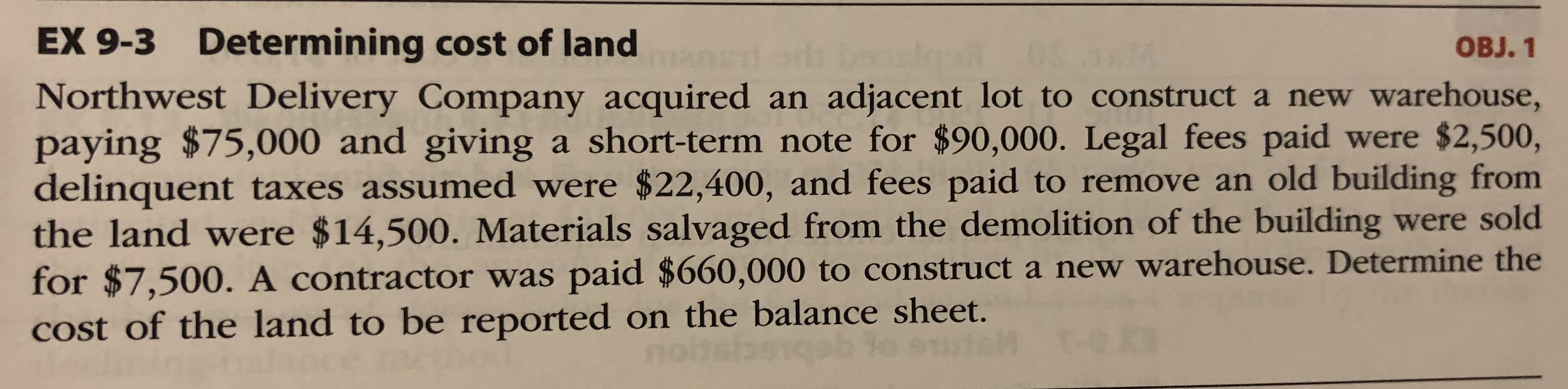 Northwest Delivery Company acquired an adjacent lot to construct a new warehouse,
paying $75,000 and giving a short-term note for $90,000. Legal fees paid were $2,500,
delinquent taxes assumed were $22,400, and fees paid to remove an old building from
the land were $14,500. Materials salvaged from the demolition of the building were sold
for $7,500. A contractor was paid $660,000 to construct a new warehouse. Determine the
Cost of the land to be reported on the balance sheet.
