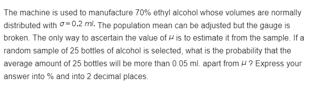 The machine is used to manufacture 70% ethyl alcohol whose volumes are normally
distributed with = 0.2 ml. The population mean can be adjusted but the gauge is
broken. The only way to ascertain the value of " is to estimate it from the sample. If a
random sample of 25 bottles of alcohol is selected, what is the probability that the
average amount of 25 bottles will be more than 0.05 ml. apart from ? Express your
answer into % and into 2 decimal places.