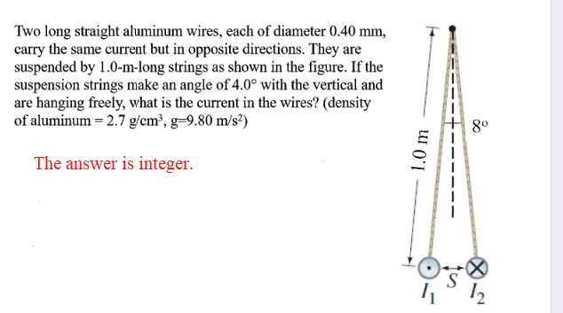 Two long straight aluminum wires, each of diameter 0.40 mm,
carry the same current but in opposite directions. They are
suspended by 1.0-m-long strings as shown in the figure. If the
suspension strings make an angle of 4.0° with the vertical and
are hanging freely, what is the current in the wires? (density
of aluminum = 2.7 g/cm³, g=9.80 m/s?)
8°
The answer is integer.
12
1.0 m
