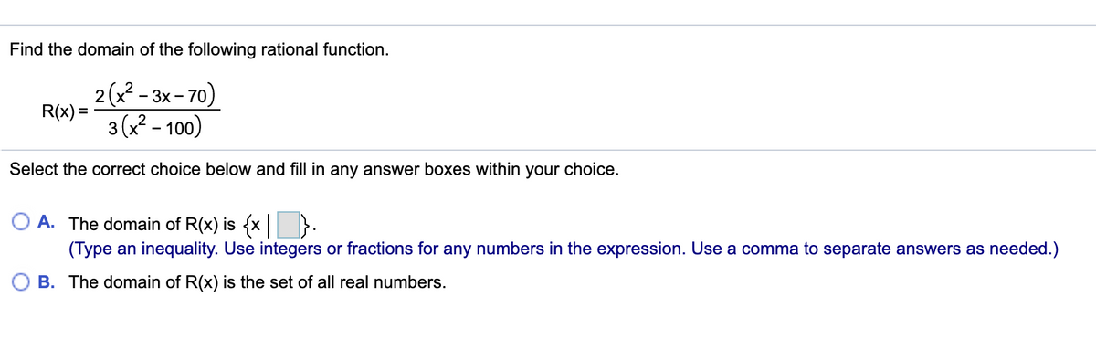 Find the domain of the following rational function.
2(x - 3х- 70)
R(x) =
3 (x² – 100)
Select the correct choice below and fill in any answer boxes within your choice.
O A. The domain of R(x) is {x| }:
(Type an inequality. Use integers or fractions for any numbers in the expression. Use a comma to separate answers as needed.)
O B. The domain of R(x) is the set of all real numbers.
