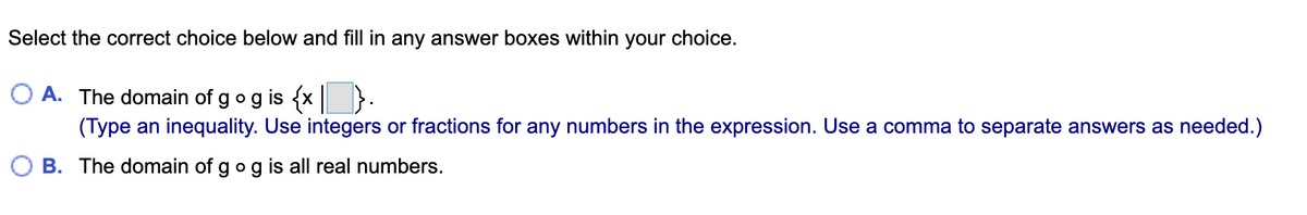 Select the correct choice below and fill in any answer boxes within your choice.
A. The domain of gog is {x }.
(Type an inequality. Use integers or fractions for any numbers in the expression. Use a comma to separate answers as needed.)
B. The domain of gog is all real numbers.
