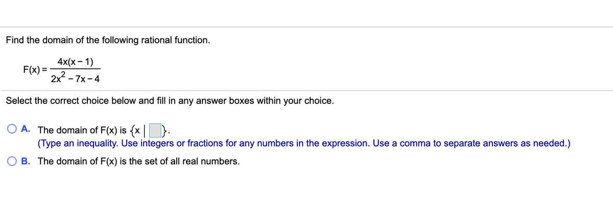 Find the domain of the following rational function.
4x(x - 1)
F(x) =
2x - 7x-4
Select the correct choice below and fill in any answer boxes within your choice.
A. The domain of F(x) is {x }:
(Type an inequality. Use integers or fractions for any numbers in the expression. Use a comma to separate answers as needed.)
B. The domain of F(x) is the set of all real numbers.
