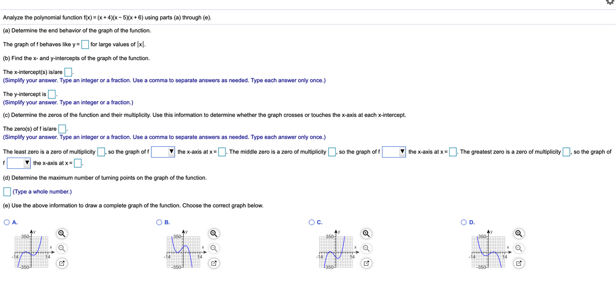 Analyze the polynomial function f(x) = (x + 4)(x – 5)(x+ 6) using parts (a) through (e).
(a) Determine the end behavior of the graph of the function.
The graph of f behaves like y =
for large values of x.
(b) Find the x- and y-intercepts of the graph of the function.
The x-intercept(s) is/are
(Simplify your answer. Type an integer or a fraction. Use a comma to separate answers as needed. Type each answer only once.)
The y-intercept is
(Simplify your answer. Type an integer or a fraction.)
(c) Determine the zeros of the function and their multiplicity. Use this information to determine whether the graph crosses or touches the x-axis at each x-intercept.
The zero(s) of f is/are
(Simplify your answer. Type an integer or a fraction. Use a comma to separate answers as needed. Type each answer only once.)
The least zero is a zero of multiplicity
so the graph of f
the x-axis at x =
The middle zero is a zero of multiplicity
so the graph of f
the x-axis at x =
The greatest zero is a zero of multiplicity
so the graph of
f
the x-axis at x =
(d) Determine the maximum number of turning points on the graph of the function.
(Type a whole number.)
(e) Use the above information to draw a complete graph of the function. Choose the correct graph below.
O A.
ОВ.
OC.
O D.
Ay
350-
Ay
350
350-
350-
X
14
-14
14
14
-14
14
-350-
350
E350=
-350-
