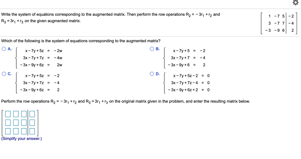 Write the system of equations corresponding to the augmented matrix. Then perform the row operations R2 = - 3r, +
+ r2
and
1
-7 5
- 2
R3 = 3r, +r3 on the given augmented matrix.
%3D
3 -7 7
- 4
- 3
-9 6
Which of the following is the system of equations corresponding to the augmented matrix?
OA.
ОВ.
x- 7y + 5z =
- 2w
х-7у+5
- 2
Зх - 7у + 7z
- 4w
Зх - 7у +7
- 4
%3D
-
%3D
- 3х - 9у + 6z
2w
- 3х - 9у + 6
2
%3D
%3D
Oc.
x- 7y + 5z =
D.
x-7y + 5z -2 = 0
- 2
Зх - 7у +7z
- 4
Зх - 7у + 7z -4 %3
%3D
- 3х — 9у + 6z %3
2
- 3х - 9у + 6z + 2 %3
Perform the row operations R2 = - 3r, +r2 and R3 = 3r, + r3 on the original matrix given in the problem, and enter the resulting matrix below.
(Simplify your answer.)
