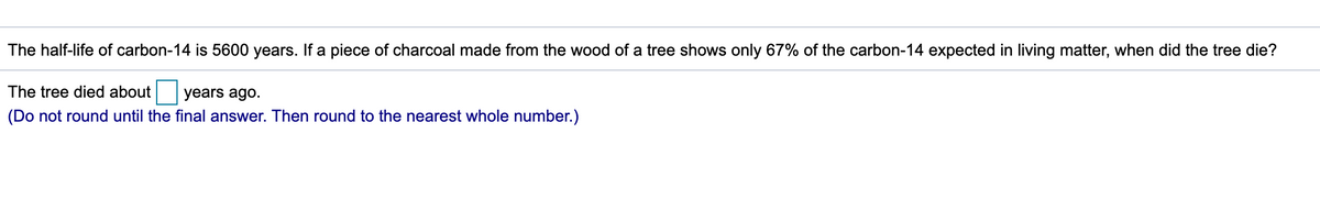 The half-life of carbon-14 is 5600 years. If a piece of charcoal made from the wood of a tree shows only 67% of the carbon-14 expected in living matter, when did the tree die?
The tree died about
years ago.
(Do not round until the final answer. Then round to the nearest whole number.)
