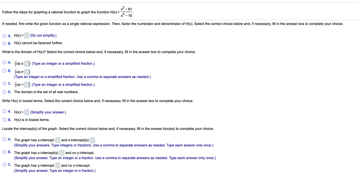 x2 - 81
Follow the steps for graphing a rational function to graph the function H(x) =
x* - 16
If needed, first write the given function as a single rational expression. Then, factor the numerator and denominator of H(x). Select the correct choice below and, if necessary, fill in the answer box to complete your choice.
А. Нx) 3
(Do not simplify.)
B. H(x) cannot be factored further.
What is the domain of H(x)? Select the correct choice below and, if necessary, fill in the answer box to complete your choice.
O A. {x|x2 } (Type an integer or a simplified fraction.)
O B. {x)x+}
(Type an integer or a simplified fraction. Use a comma to separate answers as needed.)
O C. {x\x<
(Type an integer or a simplified fraction.)
D. The domain is the set of all real numbers.
Write H(x) in lowest terms. Select the correct choice below and, if necessary, fill in the answer box to complete your choice.
O A. H(x) =
(Simplify your answer.)
O B. H(x) is in lowest terms.
Locate the intercept(s) of the graph. Select the correct choice below and, if necessary, fill in the answer box(es) to complete your choice.
O A. The graph has y-intercept
and x-intercept(s)
(Simplify your answers. Type integers or fractions. Use a comma to separate answers as needed. Type each answer only once.)
B. The graph has x-intercept(s)
and no y-intercept.
(Simplify your answer. Type an integer or a fraction. Use a comma to separate answers as needed. Type each answer only once.)
C. The graph has y-intercept
and no x-intercept.
(Simplify your answer. Type an integer or a fraction.)
