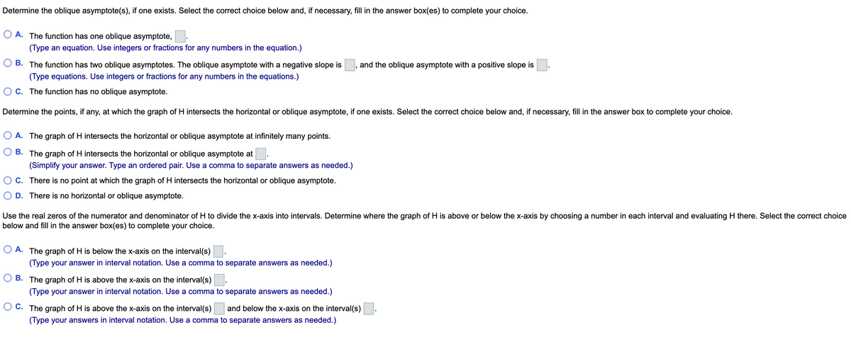 Determine the oblique asymptote(s), if one exists. Select the correct choice below and, if necessary, fill in the answer box(es) to complete your choice.
O A. The function has one oblique asymptote,
(Type an equation. Use integers or fractions for any numbers in the equation.)
B. The function has two oblique asymptotes. The oblique asymptote with a negative slope is
(Type equations. Use integers or fractions for any numbers in the equations.)
and the oblique asymptote with a positive slope is
OC. The function has no oblique asymptote.
Determine the points, if any, at which the graph of H intersects the horizontal or oblique asymptote, if one exists. Select the correct choice below and, if necessary, fill in the answer box to complete your choice.
O A. The graph of H intersects the horizontal or oblique asymptote at infinitely many points.
B. The graph of H intersects the horizontal or oblique asymptote at.
(Simplify your answer. Type an ordered pair. Use a comma to separate answers as needed.)
C. There is no point at which the graph of H intersects the horizontal or oblique asymptote.
D. There is no horizontal or oblique asymptote.
Use the real zeros of the numerator and denominator of H to divide the x-axis into intervals. Determine where the graph of H is above or below the x-axis by choosing a number in each interval and evaluating H there. Select the correct choice
below and fill in the answer box(es) to complete your choice.
A. The graph of H is below the x-axis on the interval(s).
(Type your answer in interval notation. Use a comma to separate answers as needed.)
B. The graph of H is above the x-axis on the interval(s).
(Type your answer in interval notation. Use a comma to separate answers as needed.)
C. The graph of H is above the x-axis on the interval(s) and below the x-axis on the interval(s)
(Type your answers in interval notation. Use a comma to separate answers as needed.)
