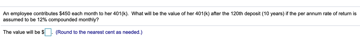 An employee contributes $450 each month to her 401(k). What will be the value of her 401(k) after the 120th deposit (10 years) if the per annum rate of return is
assumed to be 12% compounded monthly?
The value will be $
(Round to the nearest cent as needed.)
