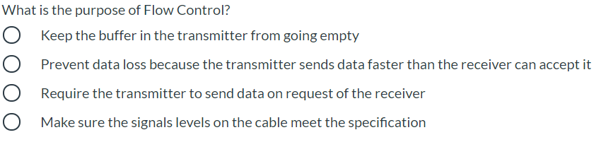 What is the purpose of Flow Control?
Keep the buffer in the transmitter from going empty
Prevent data loss because the transmitter sends data faster than the receiver can accept it
Require the transmitter to send data on request of the receiver
Make sure the signals levels on the cable meet the specification
