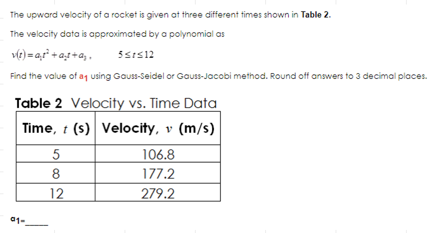 The upward velocity of a rocket is given at three different times shown in Table 2.
The velocity data is approximated by a polynomial as
v(t)= a₁t² + a₂t+a;=
5 ≤t≤12
Find the value of a₁ using Gauss-Seidel or Gauss-Jacobi method. Round off answers to 3 decimal places.
Table 2 Velocity vs. Time Data
Time, t (s) Velocity, v (m/s)
a1=
5
8
12
106.8
177.2
279.2