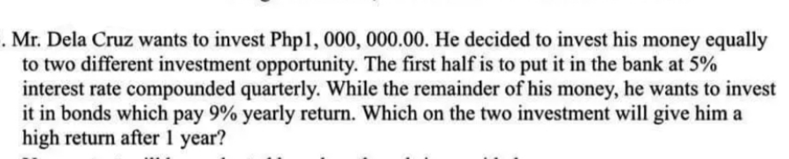 . Mr. Dela Cruz wants to invest Php1, 000, 000.00. He decided to invest his money equally
to two different investment opportunity. The first half is to put it in the bank at 5%
interest rate compounded quarterly. While the remainder of his money, he wants to invest
it in bonds which pay 9% yearly return. Which on the two investment will give him a
high return after 1 year?