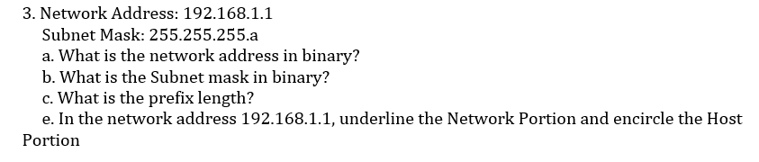 3. Network Address: 192.168.1.1
Subnet Mask: 255.255.255.a
a. What is the network address in binary?
b. What is the Subnet mask in binary?
c. What is the prefix length?
e. In the network address 192.168.1.1, underline the Network Portion and encircle the Host
Portion