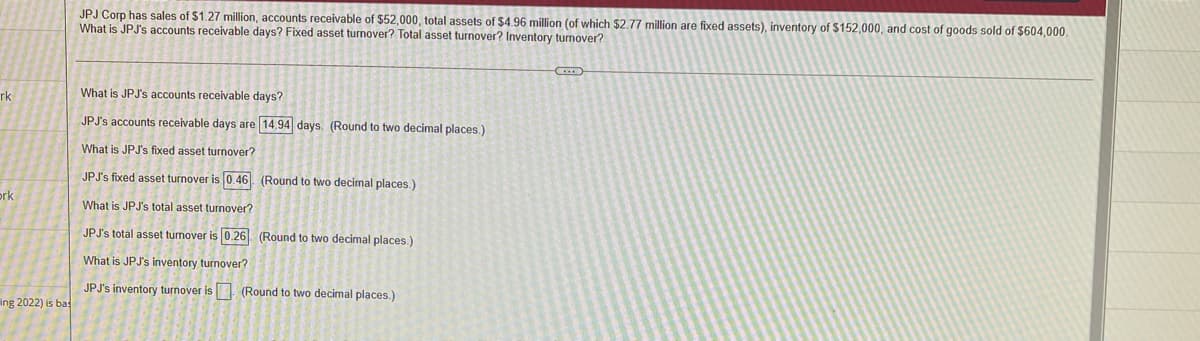 JPJ Corp has sales of $1.27 million, accounts receivable of $52,000, total assets of $4.96 million (of which $2.77 million are fixed assets), inventory of $152,000, and cost of goods sold of $604,000.
What is JPJ's accounts receivable days? Fixed asset turnover? Total asset turnover? Inventory turnover?
rk
What is JPJ's accounts receivable days?
JPJ's accounts receivable days are 14,94 days. (Round to two decimal places.)
What is JPJ's fixed asset turnover?
JPJ's fixed asset turnover is 0.46 (Round to two decimal places.)
ork
What is JPJ's total asset turnover?
JPJ's total asset turnover is 0.26 (Round to two decimal places.)
What is JPJ's inventory turnover?
JPJ's inventory turnover is (Round to two decimal places.)
ing 2022) is bas
