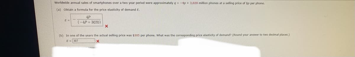 Worldwide annual sales of smartphones over a two year period were approximately q = -4p + 3,020 million phones at a selling price of $p per phone.
(a) Obtain a formula for the price elasticity of demand E.
4P
E =
(-4P+3020)
(b) In one of the years the actual selling price was $305 per phone. Wwhat was the corresponding price elasticity of demand? (Round your answer to two decimal places.)
E = 307
