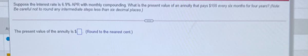 Suppose the interest rate is 6.9% APR with monthly compounding. What is the present value of an annuity that pays $100 every six months for four years? (Piote:
Be careful not to round any intermediate steps less than six decimal places.)
The present value of the annuity is $ (Round to the nearest cent.)
