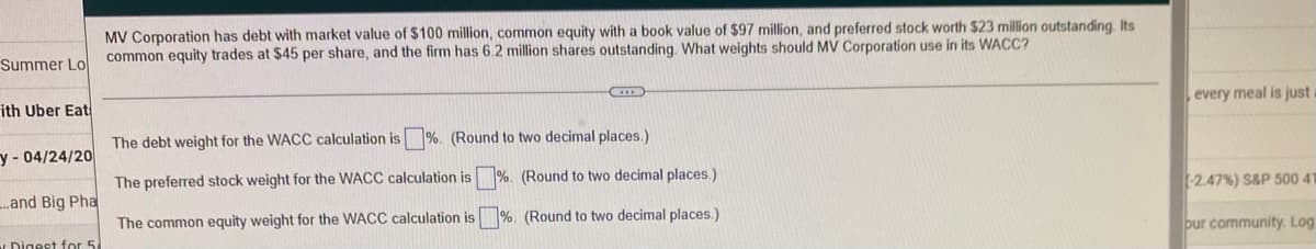 MV Corporation has debt with market value of $100 million, common equity with a book value of $97 million, and preferred stock worth $23 million outstanding. Its
common equity trades at $45 per share, and the firm has 6.2 million shares outstanding. What weights should MV Corporation use in its WACC?
Summer Lo
ith Uber Eat
The debt weight for the WACC calculation is %. (Round to two decimal places.)
y- 04/24/20
The preferred stock weight for the WACC calculation is%. (Round to two decimal places.)
...and Big Pha
The common equity weight for the WACC calculation is %. (Round to two decimal places.)
Digest for 5
every meal is just
(-2.47 % ) S&P 500 41
bur community. Log