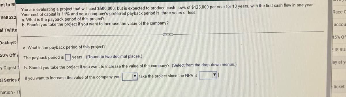 ent to Bl
You are evaluating a project that will cost $500,000, but is expected to produce cash flows of $125,000 per year for 10 years, with the first cash flow in one year.
Your cost of capital is 11% and your company's preferred payback period is three years or less.
a. What is the payback period of this project?
#68522
b. Should you take the project if you want to increase the value of the company?
al Twitte
ICECH
Dakley®
a. What is the payback period of this project?
50% Off A
The payback period isy years. (Round to two decimal places.)
y Digest f
b. Should you take the project if you want to increase the value of the company? (Select from the drop-down menus.)
al Series C
If you want to increase the value of the company you
take the project since the NPV is
mation -TH
Race C
accou
45% Of
E IS RUI
ay at y
ticket