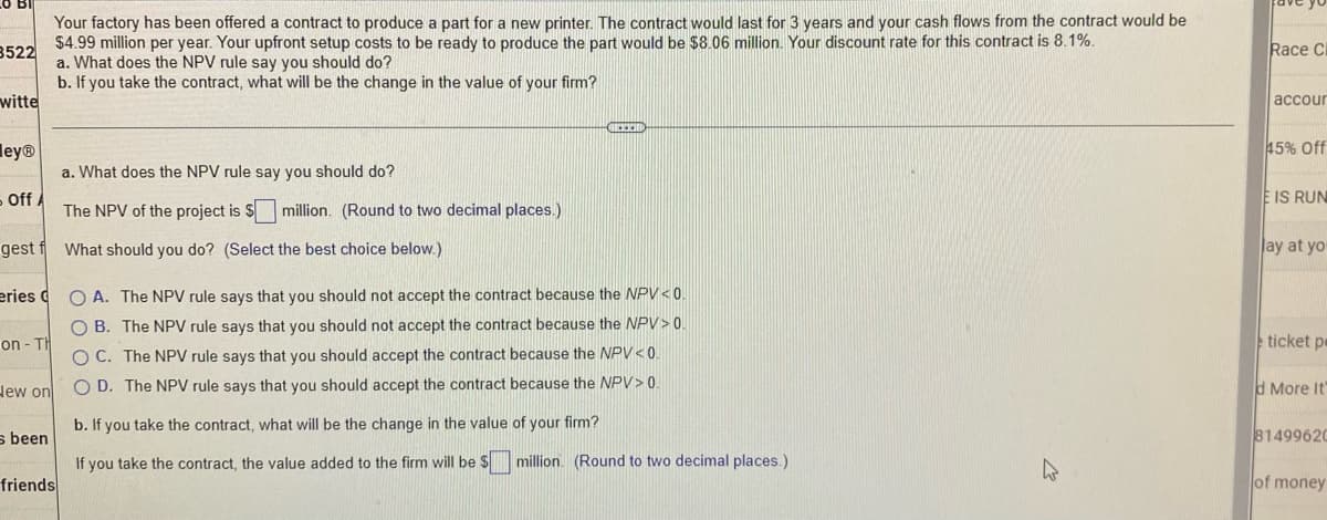 Your factory has been offered a contract to produce a part for a new printer. The contract would last for 3 years and your cash flows from the contract would be
$4.99 million per year. Your upfront setup costs to be ready to produce the part would be $8.06 million. Your discount rate for this contract is 8.1%.
a. What does the NPV rule say you should do?
3522
b. If you take the contract, what will be the change in the value of your firm?
witte
GEEEH
eyⓇ
a. What does the NPV rule say you should do?
- Off A
The NPV of the project is $ million. (Round to two decimal places.)
gest f What should you do? (Select the best choice below.)
eries C
on-Th
OA. The NPV rule says that you should not accept the contract because the NPV <0.
OB. The NPV rule says that you should not accept the contract because the NPV> 0.
OC. The NPV rule says that you should accept the contract because the NPV < 0.
OD. The NPV rule says that you should accept the contract because the NPV> 0.
New on
b. If you take the contract, what will be the change in the value of your firm?
s been
If you take the contract, the value added to the firm will be $ million. (Round to two decimal places.)
friends
W
Race Cl
accour
45% Off
E IS RUN
lay at you
ticket pe
d More It'
81499620
of money