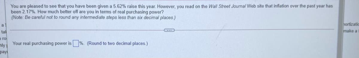 You are pleased to see that you have been given a 5.62% raise this year. However, you read on the Wall Street Journal Web site that inflation over the past year has
been 2.17%. How much better off are you in terms of real purchasing power?
(Note: Be careful not to round any intermediate steps less than six decimal places.)
hortizatic
a
tal
make a
o ro
Your real purchasing power is
%. (Round to two decimal places.)
hly
pay

