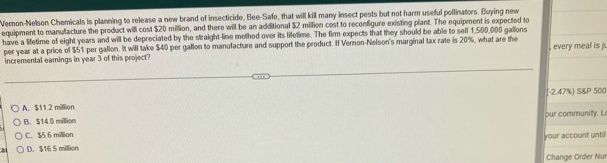 Vernon-Nelson Chemicals is planning to release a new brand of insecticide, Bee-Safe, that will kill many insect pests but not harm useful pollinators. Buying new
equipment to manufacture the product will cost $20 million, and there will be an additional $2 million cost to reconfigure existing plant. The equipment is expected to
have a lifetime of eight years and will be depreciated by the straight-line method over its lifetime. The firm expects that they should be able to sell 1,500,000 gallons
per year at a price of $51 per gallon. It will take $40 per gallon to manufacture and support the product. If Vernon-Nelson's marginal tax rate is 20%, what are the
incremental earnings in year 3 of this project?
ELEN
OA. $11.2 million
OB. $14.0 million
OC. $5.6 million
ca O D. $16.5 million
every meal is ju
-2.47%) S&P 500
our community. Lo
your account until
Change Order Nur
