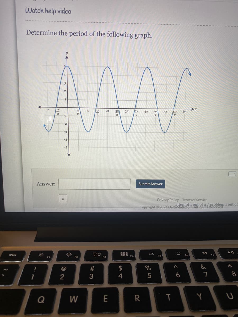 Watch help video
Determine the period of the following graph.
4
3
57
бя
2
2
-4
-5
Answer:
Submit Answer
Privacy Policy Terms of Service
attempt i out of 4/ problem 1 out of
Copyright ©2021 DeltaMath.com. AlF Rights Reserved.
000
F4
esc
ES
F2
F3
@
#
2$
&
*
2
3
4
6
8
Q
W
E
R
