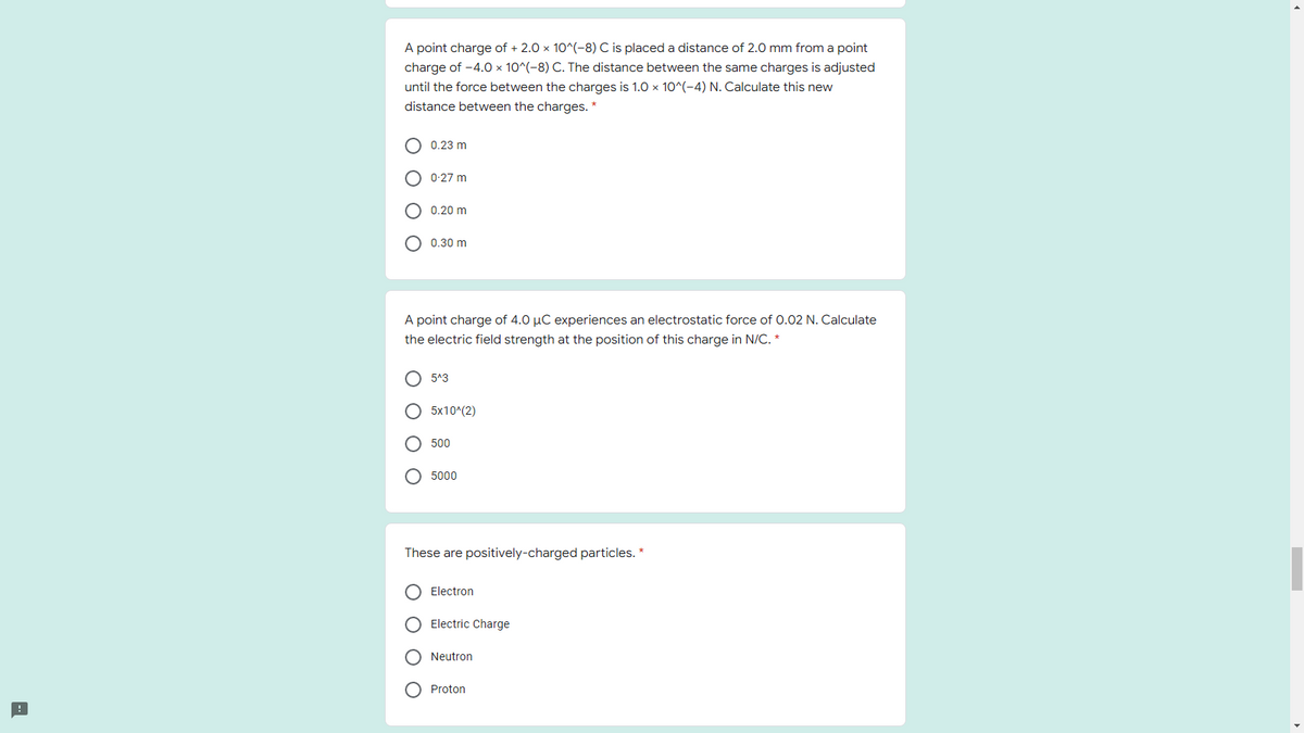 A point charge of + 2.0 x 10^(-8) C is placed a distance of 2.0 mm from a point
charge of -4.0 × 10^(-8) C. The distance between the same charges is adjusted
until the force between the charges is 1.0 x 10^(-4) N. Calculate this new
distance between the charges. *
O 0.23 m
0-27 m
O 0.20 m
O 0.30 m
A point charge of 4.0 µC experiences an electrostatic force of 0.02 N. Calculate
the electric field strength at the position of this charge in N/C. *
O 5^3
O 5x10^(2)
500
O 5000
These are positively-charged particles. *
O Electron
O Electric Charge
O Neutron
O Proton
