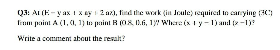 Q3: At (E = y ax + x ay + 2 az), find the work (in Joule) required to carrying (3C)
from point A (1, 0, 1) to point B (0.8, 0.6, 1)? Where (x + y = 1) and (z =1)?
%3D
Write a comment about the result?
