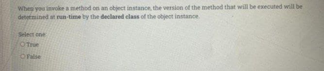 When you invoke a method on an object instance, the version of the method that will be executed will be
determined at run-time by the declared class of the object instance.
Select one
OTrue
OFalse
