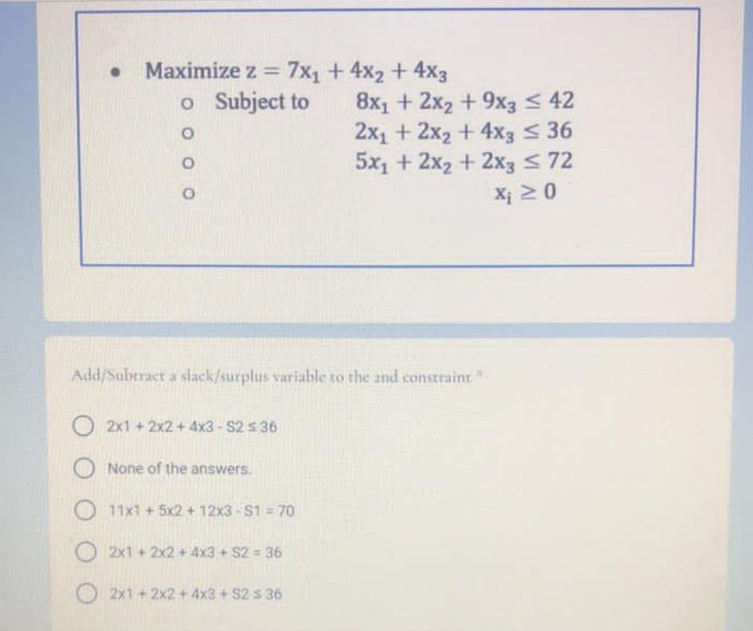 Maximize z = 7x1 + 4x2 + 4x3
o Subject to
%3D
8x1 + 2x2 + 9x3 < 42
2x1 + 2x2 + 4x3 < 36
5x1 + 2x2 + 2x3 S72
X¡ 2 0
Add/Suberact a slack/surplus variable to the and constraint
O 2x1 + 2x2 + 4x3-S2 s36
None of the answers.
O11x1+5x2 +12x3-S1 =70
O2x1 +2x2 + 4x3 + S2 = 36
2x1 +2x2 + 4x3 + S2 s 36
