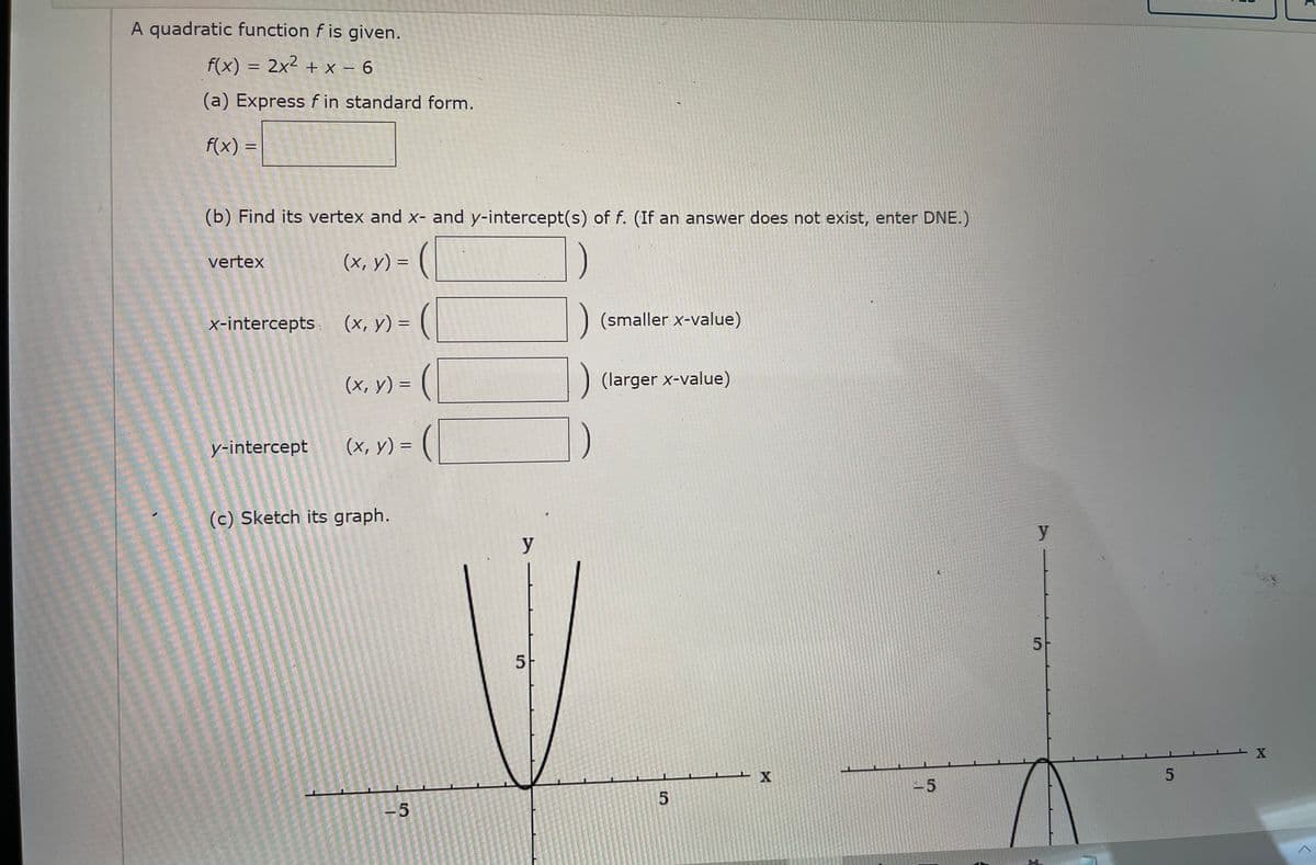 A quadratic function f is given.
f(x) = 2x2 + x – 6
|
(a) Express f in standard form.
f(x) =
(b) Find its vertex and x- and y-intercept(s) of f. (If an answer does not exist, enter DNE.)
vertex
(x, y) =
x-intercepts
(х, у) %3
(smaller x-value)
(x, y) = (|
(larger x-value)
%3D
y-intercept
(x, y) = (
(c) Sketch its graph.
y
5
5-
-5
-5
