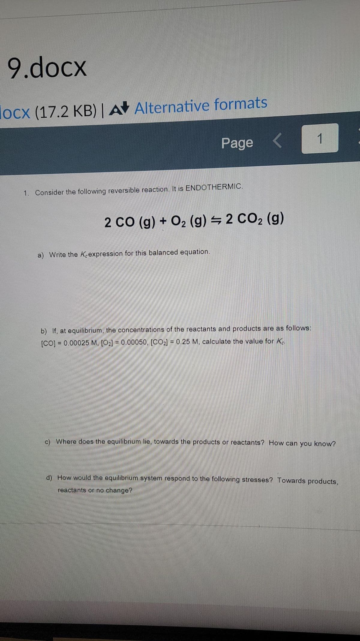 9.docx
locx (17.2 KB) | A Alternative formats
Page
1
1. Consider the following reversible reaction. It is ENDOTHERMIC.
2 CO (g) + O2 (g) 2 CO2 (g)
a) Write the Kexpression for this balanced equation.
b) If, at equilibrium, the concentrations of the reactants and products are as follows:
[CO] = 0.00025 M, [O2] = 0.00050, [CO2] = 0.25 M, calculate the value for K.
c) Where does the equilibrium lie, towards the products or reactants? How can you know?
d) How would the equilibrium system respond to the following stresses? Towards products.
reactants or no change?
