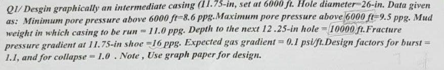 Q1/ Desgin graphically an intermediate casing (11.75-in, set at 6000 ft. Hole diameter26-in. Data given
as: Minimum pore pressure above 6000 ft=8.6 ppg.Maximum pore pressure above 6000 ft=9.5 ppg. Mud
weight in which casing to be run =
pressure gradient at 11.75-in shoe =16 ppg. Expected gas gradient = 0.1 psi/ft.Design factors for burst =
1.1, and for collapse 1.0. Note , Use graph paper for design.
-11.0 ppg. Depth to the next 12.25-in hole = 10000 ft.Fracture
%3D
%3D
