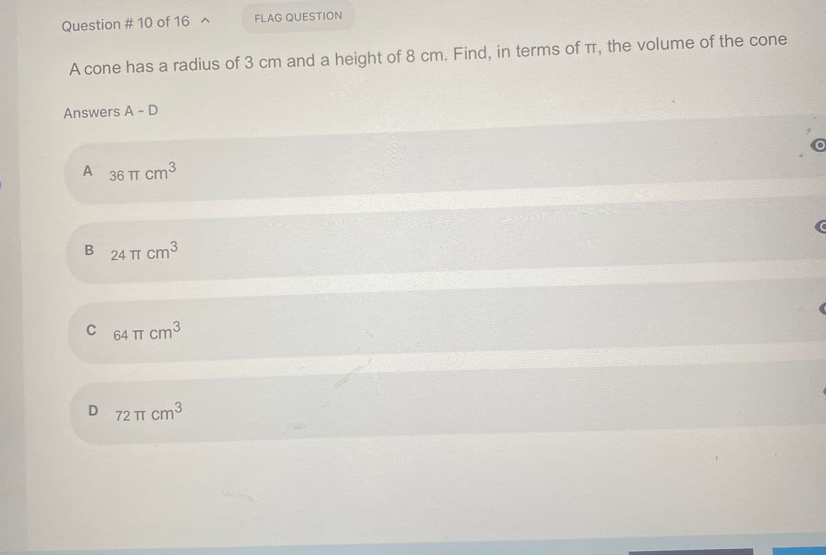 Question # 10 of 16 A
FLAG QUESTION
A cone has a radius of 3 cm and a height of 8 cm. Find, in terms of TT, the volume of the cone
Answers A - D
A
36 TT cm3
24 TT cm
C
64 TT cm
cm3
72 TT cm
