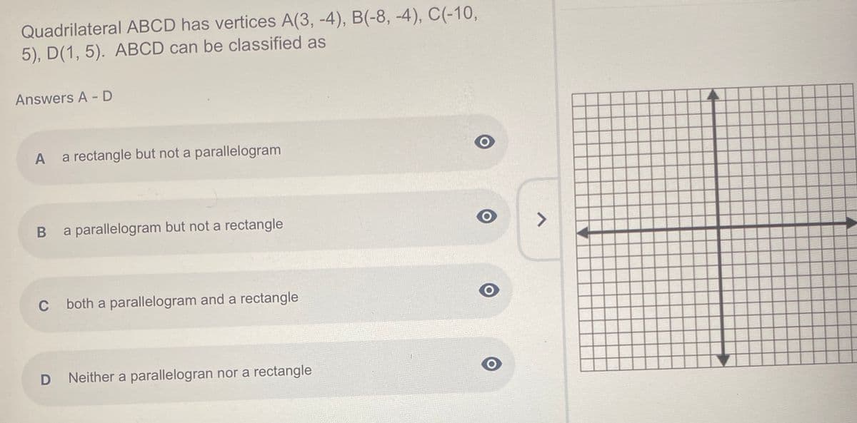 Quadrilateral ABCD has vertices A(3, -4), B(-8, -4), C(-10,
5), D(1, 5). ABCD can be classified as
Answers A - D
A
a rectangle but not a parallelogram
a parallelogram but not a rectangle
<>
C
both a parallelogram and a rectangle
Neither a parallelogran nor a rectangle
