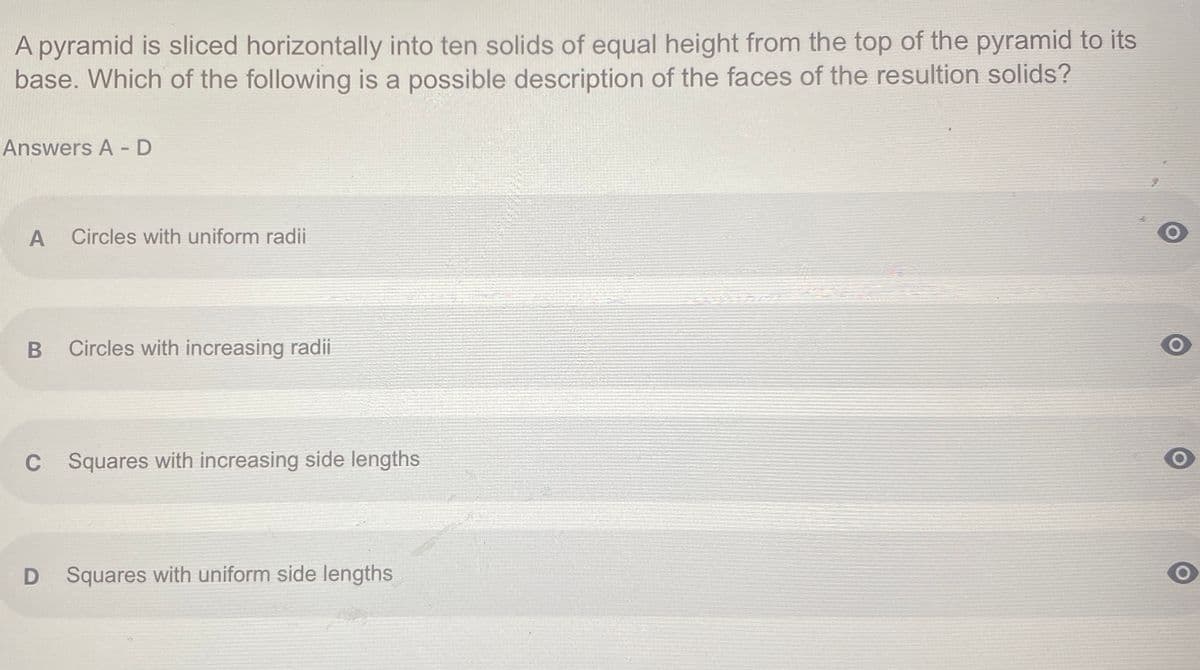 A pyramid is sliced horizontally into ten solids of equal height from the top of the pyramid to its
base. Which of the following is a possible description of the faces of the resultion solids?
Answers A - D
A
Circles with uniform radii
Circles with increasing radii
C
C Squares with increasing side lengths
Squares with uniform side lengths
