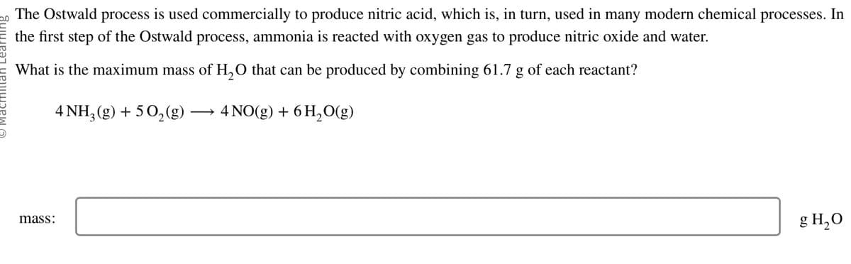 The Ostwald process is used commercially to produce nitric acid, which is, in turn, used in many modern chemical processes. In
the first step of the Ostwald process, ammonia is reacted with oxygen gas to produce nitric oxide and water.
What is the maximum mass of H₂O that can be produced by combining 61.7 g of each reactant?
4 NH3 (g) + 50₂(g) → 4 NO(g) + 6 H₂O(g)
mass:
g H₂O