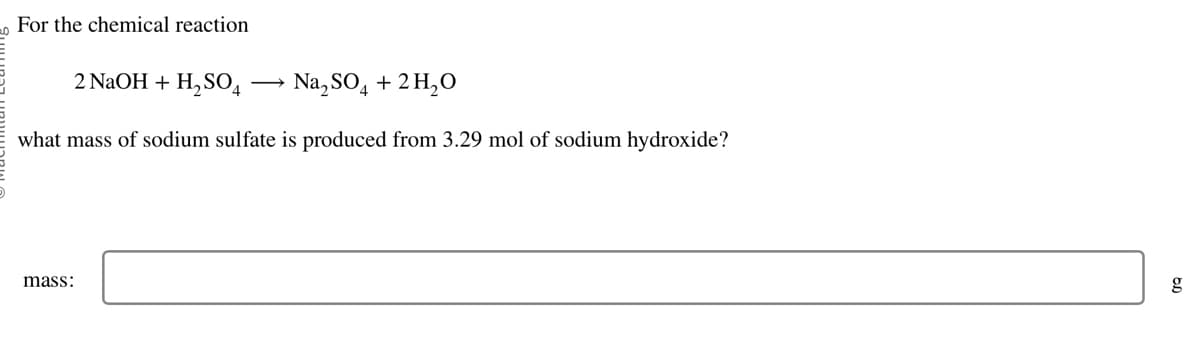 For the chemical reaction
2 NaOH + H₂SO4
Na₂SO4 + 2 H₂O
what mass of sodium sulfate is produced from 3.29 mol of sodium hydroxide?
mass: