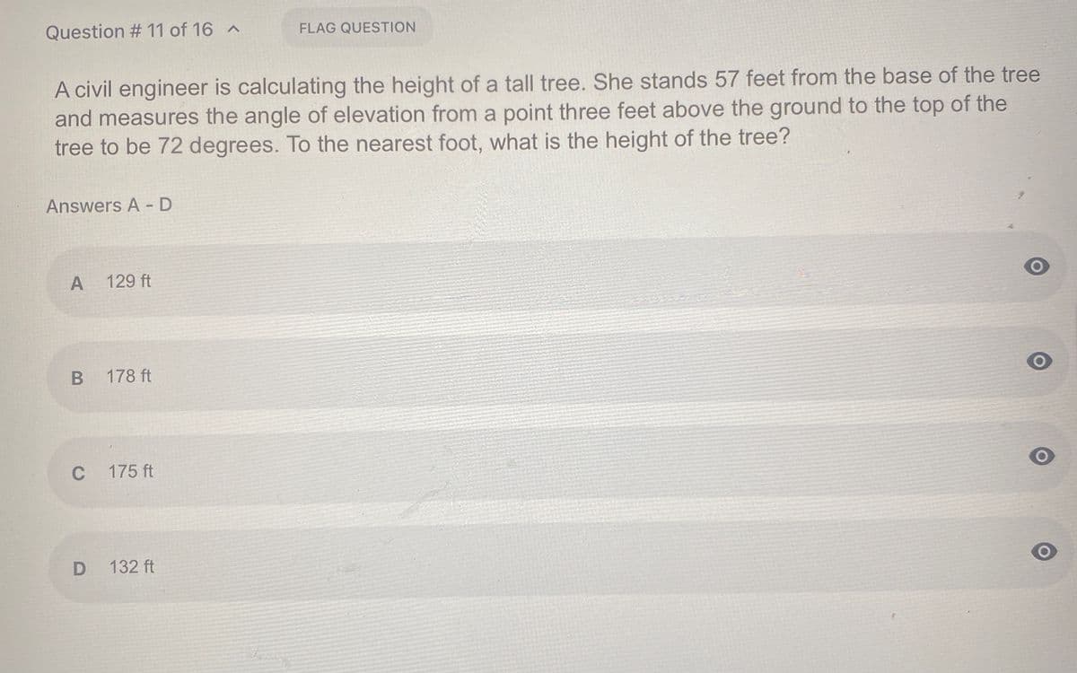 Question # 11 of 16 A
FLAG QUESTION
A civil engineer is calculating the height of a tall tree. She stands 57 feet from the base of the tree
and measures the angle of elevation from a point three feet above the ground to the top of the
tree to be 72 degrees. To the nearest foot, what is the height of the tree?
Answers A - D
A 129 ft
178 ft
C
175 ft
132 ft
