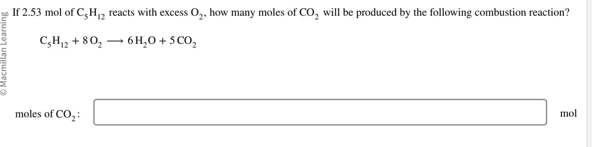 O Macmillan Learning
U
If 2.53 mol of C5H₁2 reacts with excess O₂, how many moles of CO₂ will be produced by the following combustion reaction?
C5H₁2 + 80₂
6H₂O + 5 CO₂
moles of CO₂:
mol