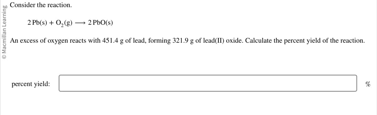 Macmillan Learning
Consider the reaction.
2 Pb(s) + O₂ (g) → 2 PbO(s)
An excess of oxygen reacts with 451.4 g of lead, forming 321.9 g of lead(II) oxide. Calculate the percent yield of the reaction.
percent yield:
%