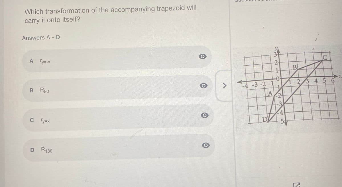 Which transformation of the accompanying trapezoid will
carry it onto itself?
Answers A -D
IC
A Ty-x
B
0-
-4-3 -2 -1
23 4 5 6
<>
B R90
C y=x
5
D R180
2.
234 5
